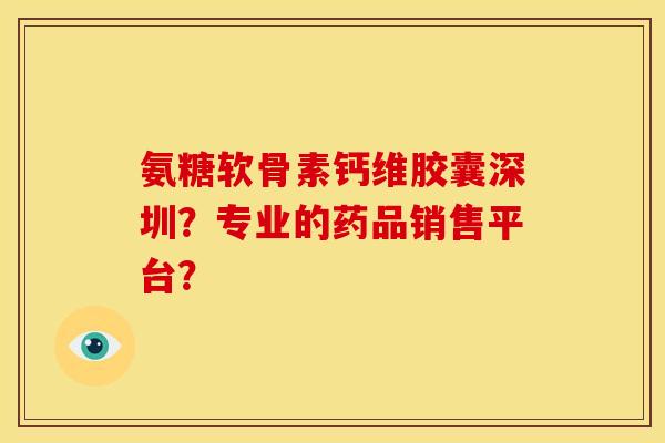 氨糖软骨素钙维胶囊深圳？专业的药品销售平台？