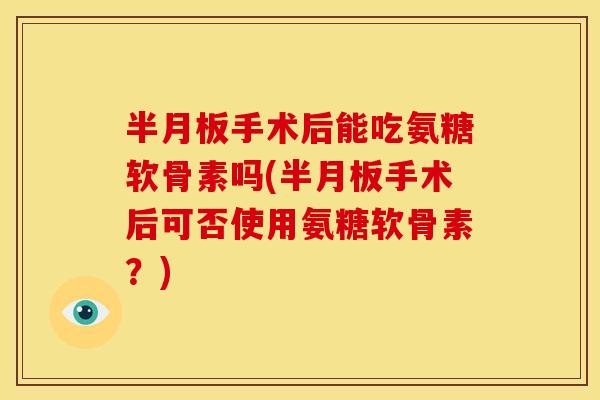 半月板手术后能吃氨糖软骨素吗(半月板手术后可否使用氨糖软骨素？)