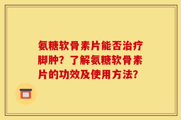 氨糖软骨素片能否治疗脚肿？了解氨糖软骨素片的功效及使用方法？
