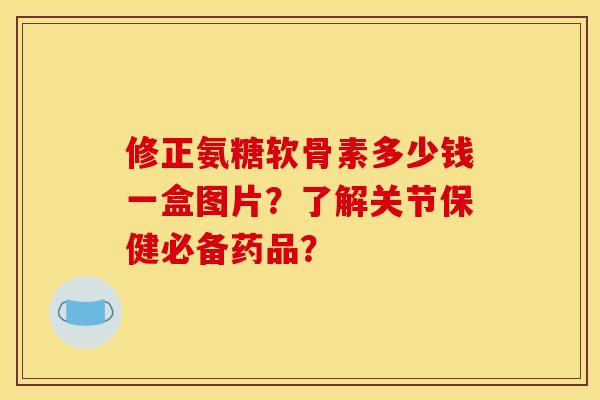 修正氨糖软骨素多少钱一盒图片？了解关节保健必备药品？