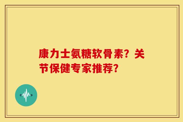 康力士氨糖软骨素？关节保健专家推荐？