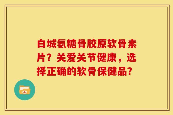 白城氨糖骨胶原软骨素片?关爱关节健康,选择正确的软骨保健品?-第1张图片-关节骑士 白城氨糖骨胶原软骨素片?关爱关节健康,选择正确的软骨保健品?-第1张图片-关节骑士