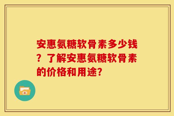 安惠氨糖软骨素多少钱？了解安惠氨糖软骨素的价格和用途？-第1张图片-关节骑士