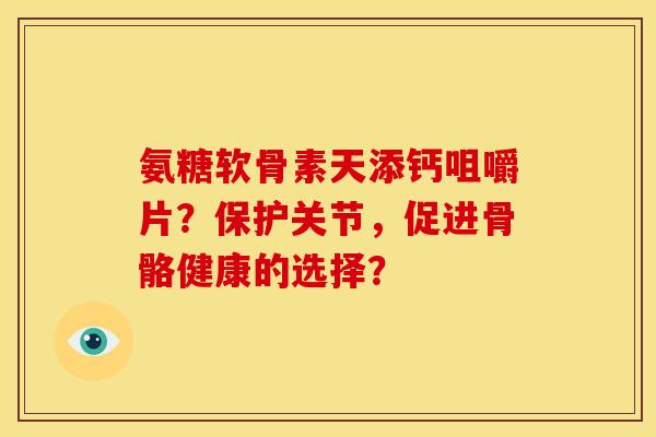 氨糖软骨素天添钙咀嚼片？保护关节，促进骨骼健康的选择？-第1张图片-关节骑士