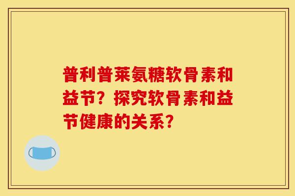 普利普莱氨糖软骨素和益节?探究软骨素和益节健康的关系?-第1张图片-关节骑士 普利普莱氨糖软骨素和益节?探究软骨素和益节健康的关系?-第1张图片-关节骑士