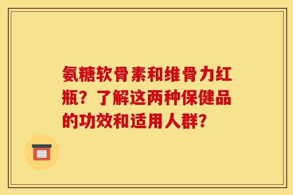 氨糖软骨素和维骨力红瓶？了解这两种保健品的功效和适用人群？