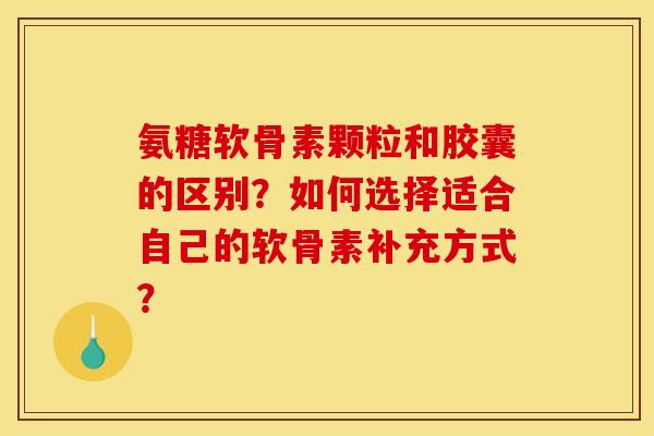 氨糖软骨素颗粒和胶囊的区别？如何选择适合自己的软骨素补充方式？-第1张图片-关节骑士