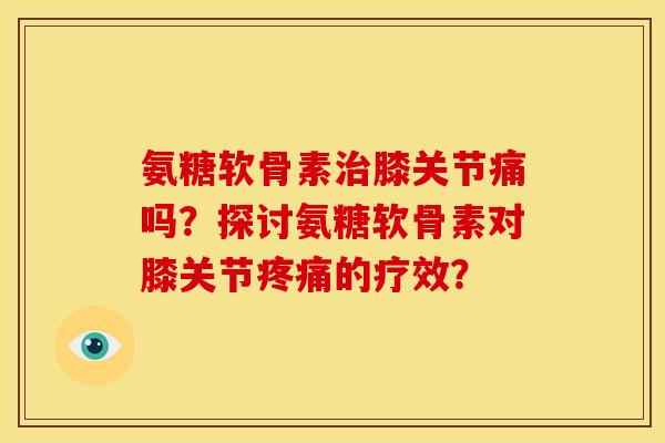 氨糖软骨素治膝关节痛吗？探讨氨糖软骨素对膝关节疼痛的疗效？