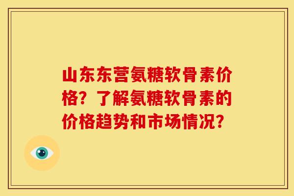 山东东营氨糖软骨素价格？了解氨糖软骨素的价格趋势和市场情况？