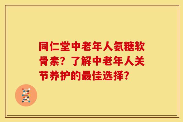 同仁堂中老年人氨糖软骨素？了解中老年人关节养护的最佳选择？