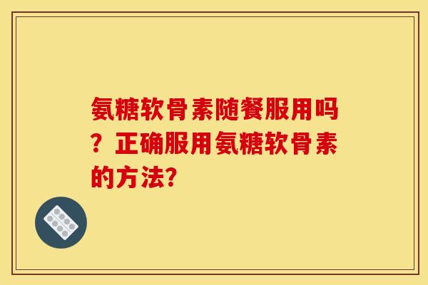 氨糖软骨素随餐服用吗？正确服用氨糖软骨素的方法？-第1张图片-关节骑士