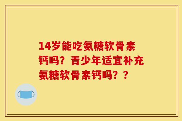 14岁能吃氨糖软骨素钙吗？青少年适宜补充氨糖软骨素钙吗？？