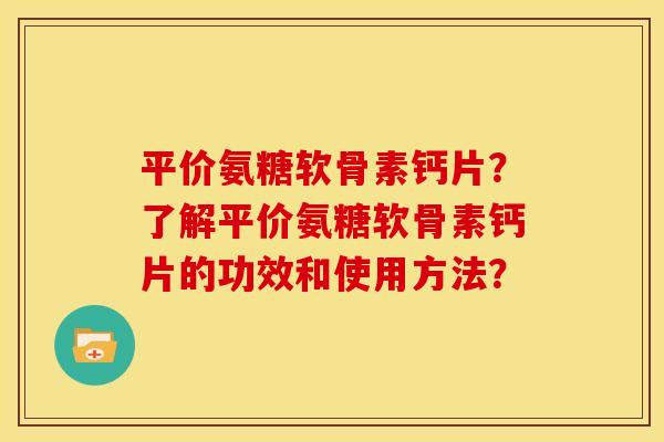 平价氨糖软骨素钙片？了解平价氨糖软骨素钙片的功效和使用方法？