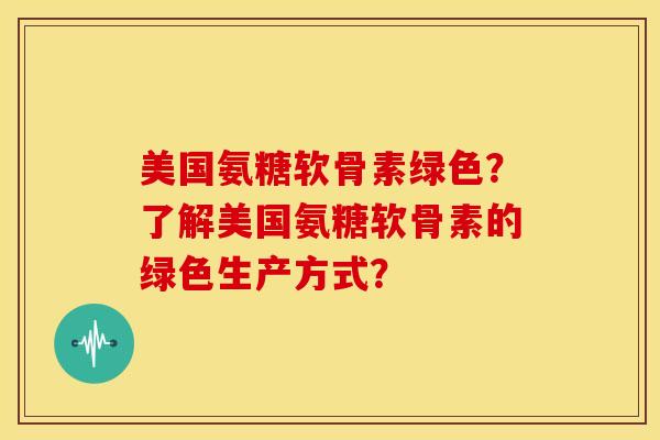 美国氨糖软骨素绿色？了解美国氨糖软骨素的绿色生产方式？