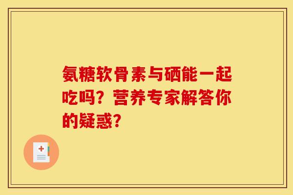 氨糖软骨素与硒能一起吃吗？营养专家解答你的疑惑？