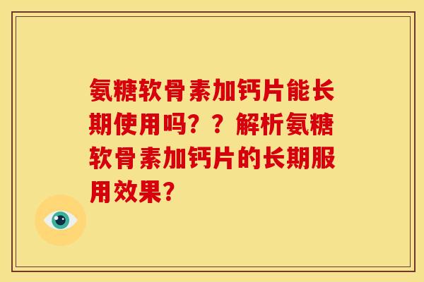 氨糖软骨素加钙片能长期使用吗？？解析氨糖软骨素加钙片的长期服用效果？