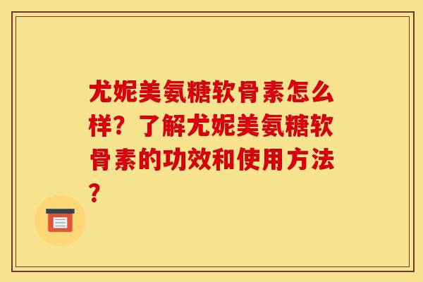 尤妮美氨糖软骨素怎么样？了解尤妮美氨糖软骨素的功效和使用方法？