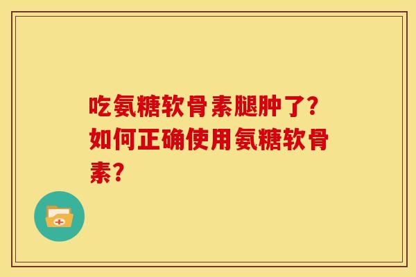 吃氨糖软骨素腿肿了？如何正确使用氨糖软骨素？