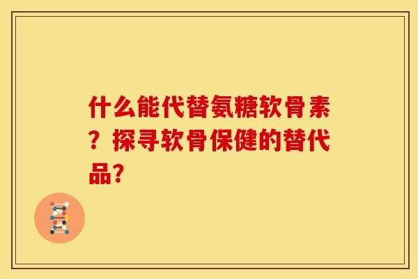 什么能代替氨糖软骨素？探寻软骨保健的替代品？