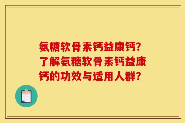 氨糖软骨素钙益康钙？了解氨糖软骨素钙益康钙的功效与适用人群？