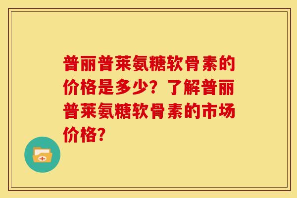 普丽普莱氨糖软骨素的价格是多少？了解普丽普莱氨糖软骨素的市场价格？