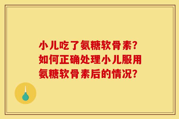 小儿吃了氨糖软骨素？如何正确处理小儿服用氨糖软骨素后的情况？