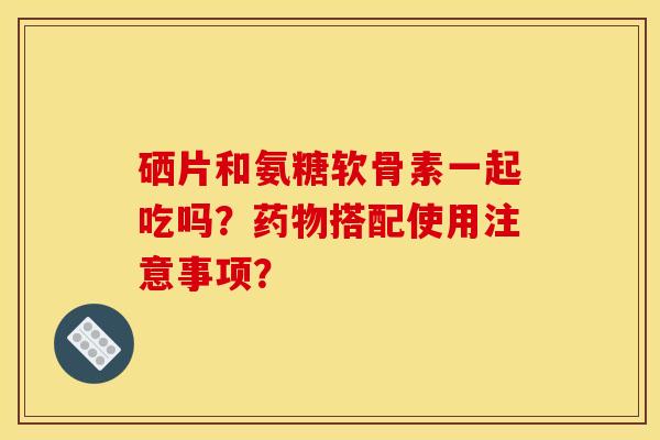 硒片和氨糖软骨素一起吃吗？药物搭配使用注意事项？-第1张图片-关节骑士