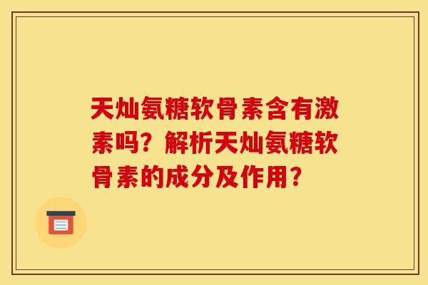 天灿氨糖软骨素含有激素吗？解析天灿氨糖软骨素的成分及作用？