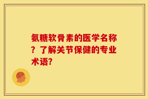 氨糖软骨素的医学名称？了解关节保健的专业术语？