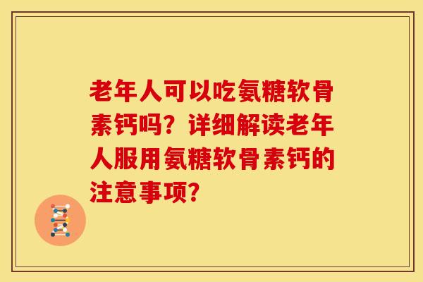 老年人可以吃氨糖软骨素钙吗？详细解读老年人服用氨糖软骨素钙的注意事项？