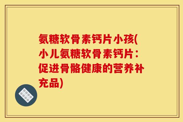 氨糖软骨素钙片小孩(小儿氨糖软骨素钙片：促进骨骼健康的营养补充品)