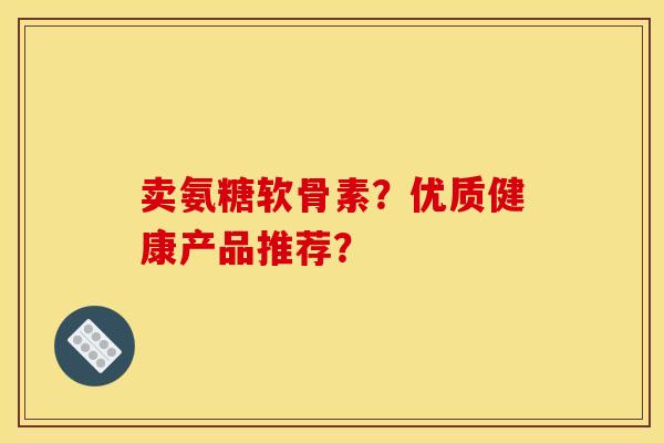 卖氨糖软骨素？优质健康产品推荐？