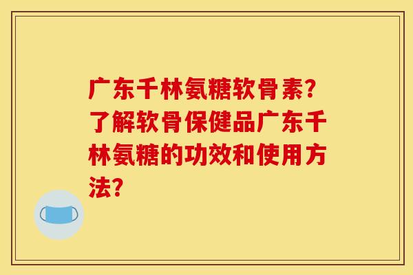 广东千林氨糖软骨素？了解软骨保健品广东千林氨糖的功效和使用方法？