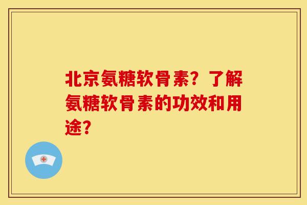 北京氨糖软骨素？了解氨糖软骨素的功效和用途？