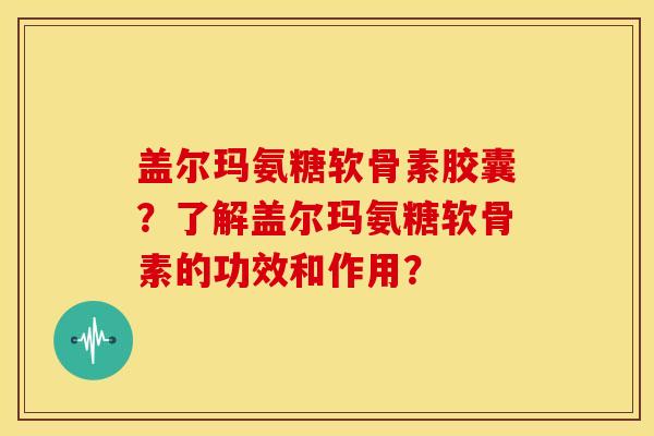 盖尔玛氨糖软骨素胶囊？了解盖尔玛氨糖软骨素的功效和作用？