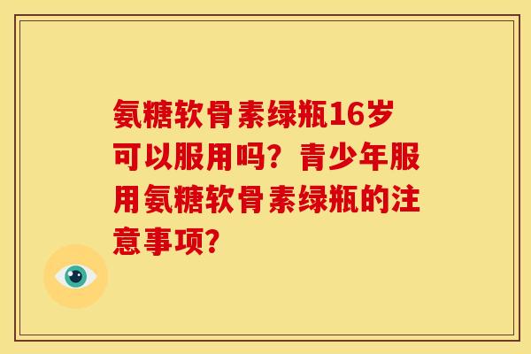 氨糖软骨素绿瓶16岁可以服用吗？青少年服用氨糖软骨素绿瓶的注意事项？-第1张图片-关节骑士