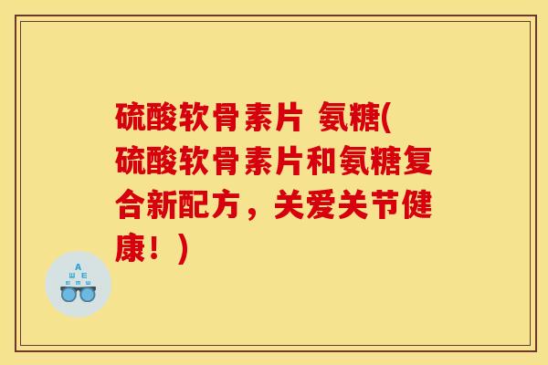 硫酸软骨素片 氨糖(硫酸软骨素片和氨糖复合新配方，关爱关节健康！)-第1张图片-关节骑士
