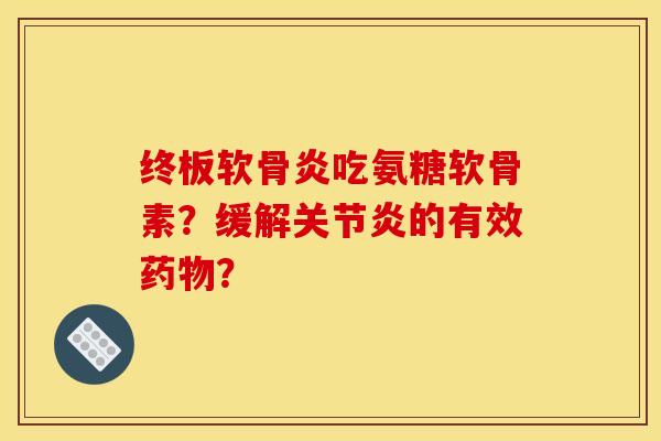 终板软骨炎吃氨糖软骨素？缓解关节炎的有效药物？