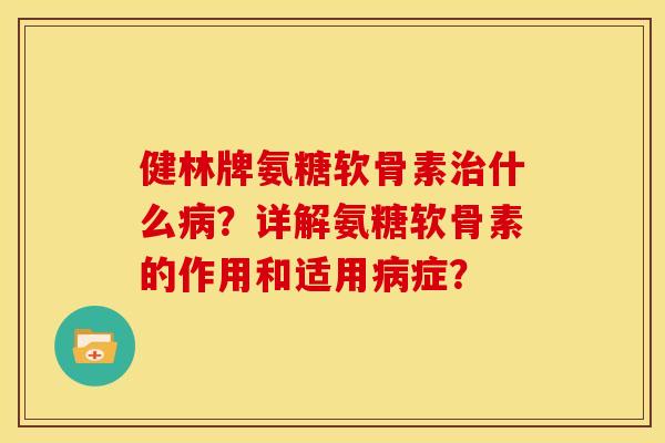 健林牌氨糖软骨素治什么病？详解氨糖软骨素的作用和适用病症？