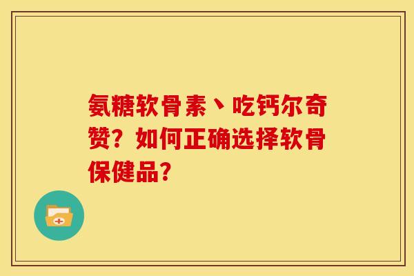氨糖软骨素丶吃钙尔奇赞？如何正确选择软骨保健品？-第1张图片-关节骑士