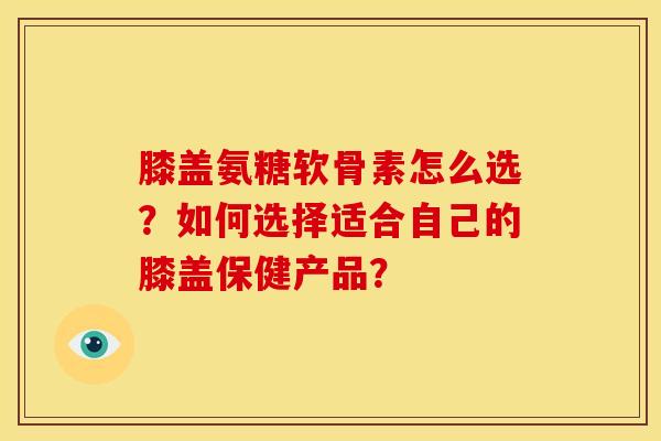 膝盖氨糖软骨素怎么选？如何选择适合自己的膝盖保健产品？