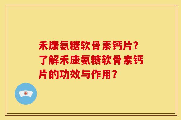 禾康氨糖软骨素钙片？了解禾康氨糖软骨素钙片的功效与作用？-第1张图片-关节骑士
