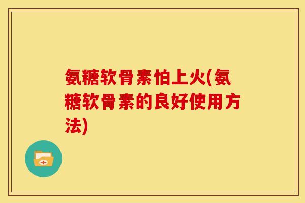 氨糖软骨素怕上火(氨糖软骨素的良好使用方法)
