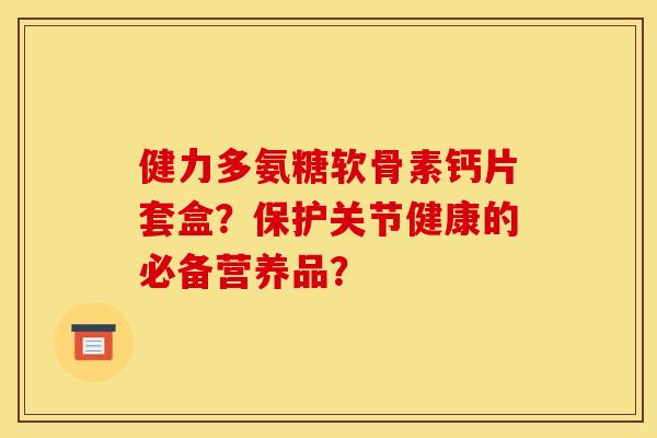 健力多氨糖软骨素钙片套盒？保护关节健康的必备营养品？-第1张图片-关节骑士