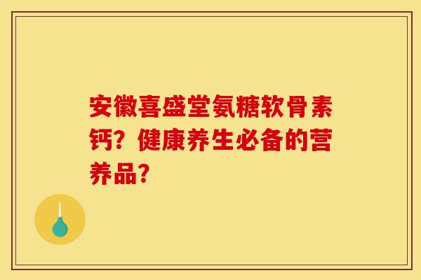 安徽喜盛堂氨糖软骨素钙？健康养生必备的营养品？