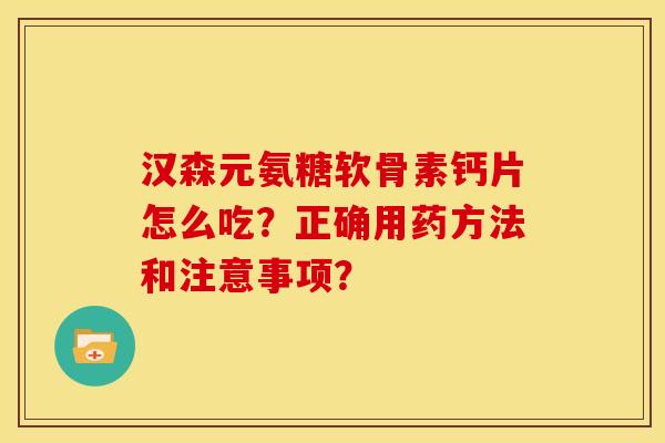 汉森元氨糖软骨素钙片怎么吃？正确用药方法和注意事项？