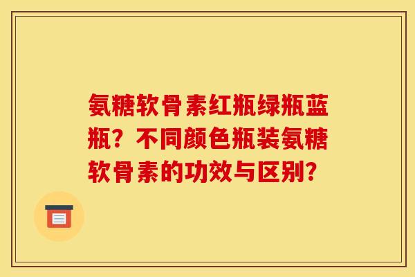 氨糖软骨素红瓶绿瓶蓝瓶？不同颜色瓶装氨糖软骨素的功效与区别？