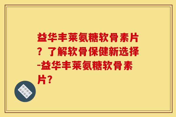 益华丰莱氨糖软骨素片？了解软骨保健新选择-益华丰莱氨糖软骨素片？-第1张图片-关节骑士