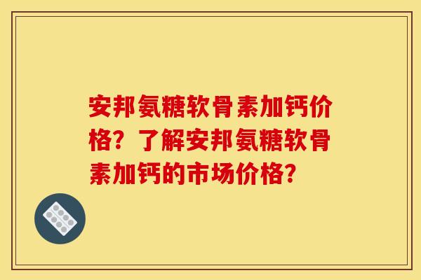 安邦氨糖软骨素加钙价格？了解安邦氨糖软骨素加钙的市场价格？