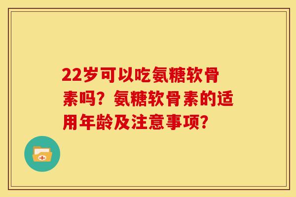 22岁可以吃氨糖软骨素吗？氨糖软骨素的适用年龄及注意事项？